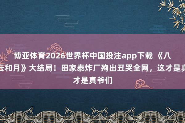 博亚体育2026世界杯中国投注app下载 《八沉路云和月》大结局！田家泰炸厂殉出丑哭全网，这才是真爷们
