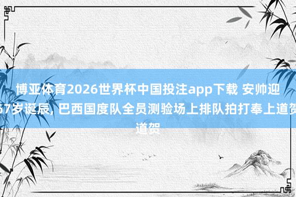 博亚体育2026世界杯中国投注app下载 安帅迎67岁诞辰， 巴西国度队全员测验场上排队拍打奉上道贺