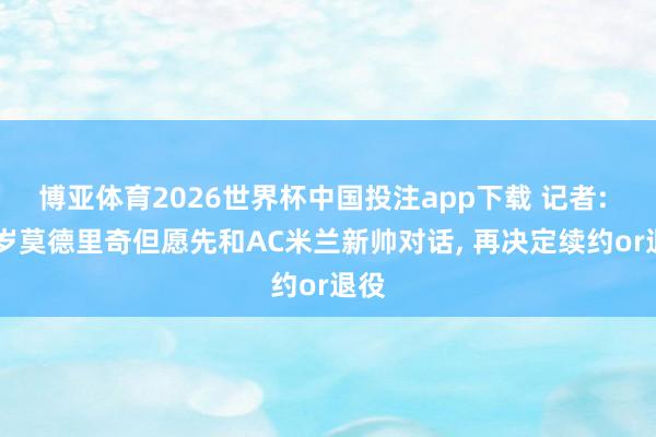 博亚体育2026世界杯中国投注app下载 记者: 40岁莫德里奇但愿先和AC米兰新帅对话， 再决定续约or退役