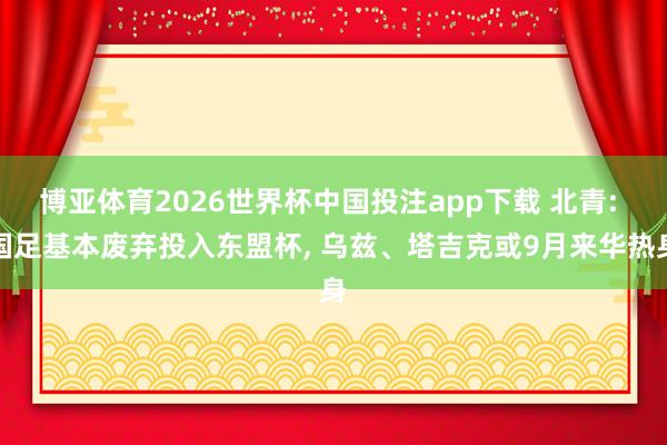 博亚体育2026世界杯中国投注app下载 北青: 国足基本废弃投入东盟杯， 乌兹、塔吉克或9月来华热身