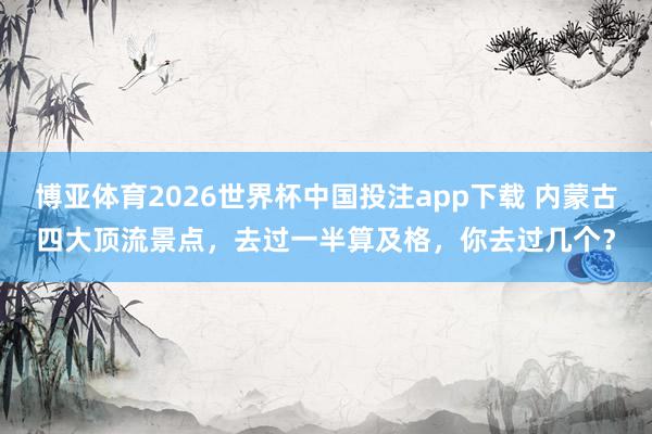 博亚体育2026世界杯中国投注app下载 内蒙古四大顶流景点，去过一半算及格，你去过几个？