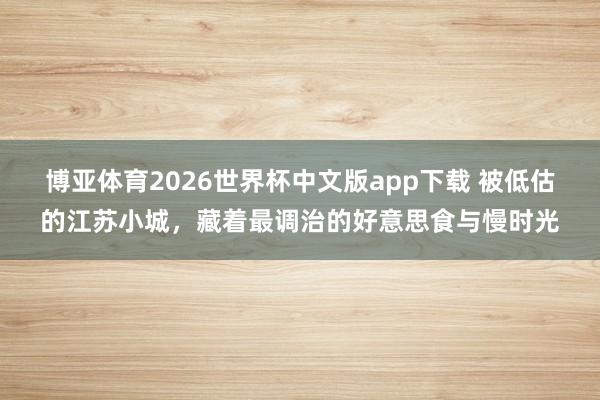 博亚体育2026世界杯中文版app下载 被低估的江苏小城，藏着最调治的好意思食与慢时光