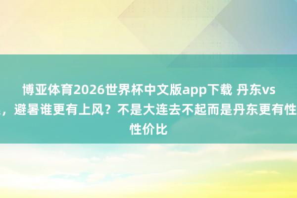 博亚体育2026世界杯中文版app下载 丹东vs大连，避暑谁更有上风？不是大连去不起而是丹东更有性价比