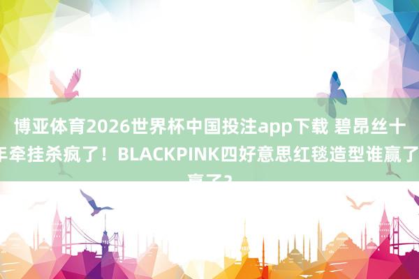 博亚体育2026世界杯中国投注app下载 碧昂丝十年牵挂杀疯了！BLACKPINK四好意思红毯造型谁赢了？