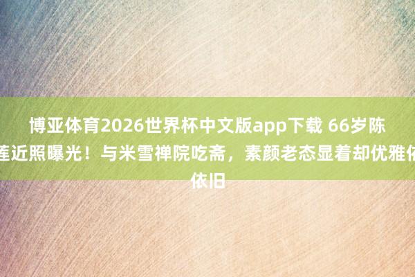 博亚体育2026世界杯中文版app下载 66岁陈玉莲近照曝光！与米雪禅院吃斋，素颜老态显着却优雅依旧