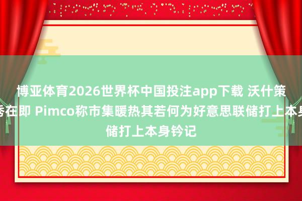 博亚体育2026世界杯中国投注app下载 沃什策略首秀在即 Pimco称市集暖热其若何为好意思联储打上本身钤记