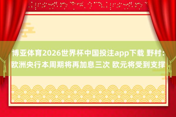 博亚体育2026世界杯中国投注app下载 野村:欧洲央行本周期将再加息三次 欧元将受到支撑