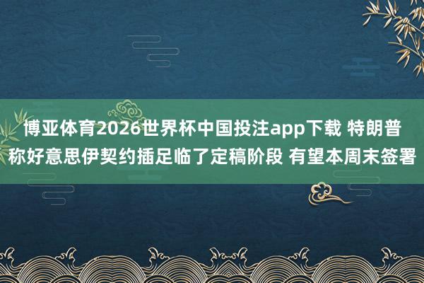 博亚体育2026世界杯中国投注app下载 特朗普称好意思伊契约插足临了定稿阶段 有望本周末签署