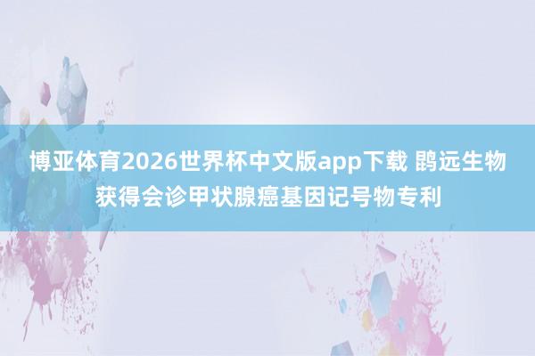 博亚体育2026世界杯中文版app下载 鹍远生物获得会诊甲状腺癌基因记号物专利