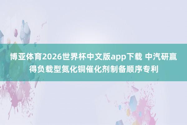 博亚体育2026世界杯中文版app下载 中汽研赢得负载型氮化铜催化剂制备顺序专利