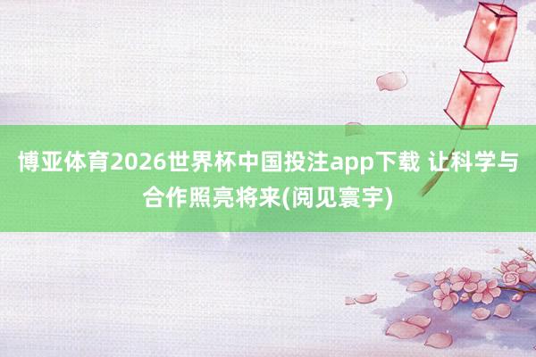 博亚体育2026世界杯中国投注app下载 让科学与合作照亮将来(阅见寰宇)