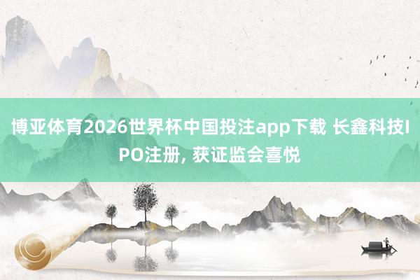 博亚体育2026世界杯中国投注app下载 长鑫科技IPO注册， 获证监会喜悦