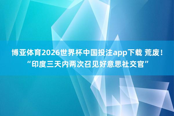 博亚体育2026世界杯中国投注app下载 荒废！“印度三天内两次召见好意思社交官”