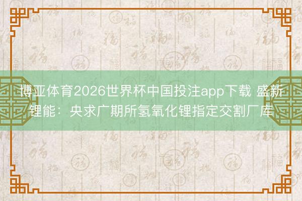 博亚体育2026世界杯中国投注app下载 盛新锂能：央求广期所氢氧化锂指定交割厂库