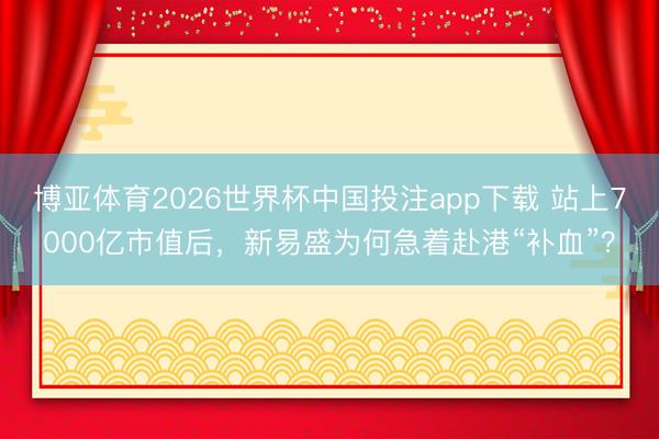 博亚体育2026世界杯中国投注app下载 站上7000亿市值后，新易盛为何急着赴港“补血”？