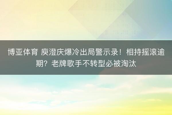 博亚体育 庾澄庆爆冷出局警示录！相持摇滚逾期？老牌歌手不转型必被淘汰