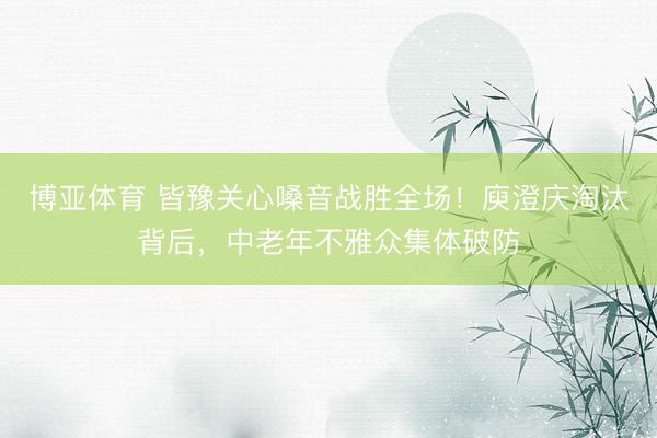 博亚体育 皆豫关心嗓音战胜全场！庾澄庆淘汰背后，中老年不雅众集体破防