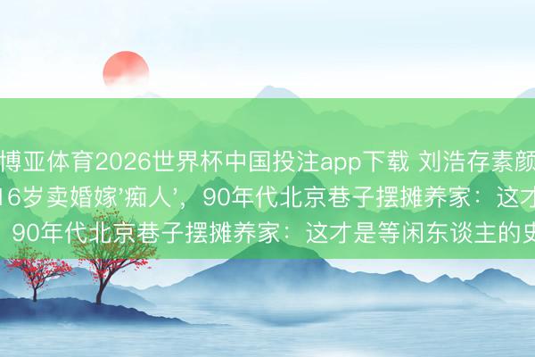 博亚体育2026世界杯中国投注app下载 刘浩存素颜麻花辫看哭全网！16岁卖婚嫁'痴人'，90年代北京巷子摆摊养家：这才是等闲东谈主的史诗