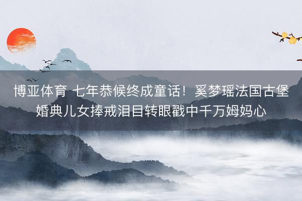 博亚体育 七年恭候终成童话！奚梦瑶法国古堡婚典儿女捧戒泪目转眼戳中千万姆妈心
