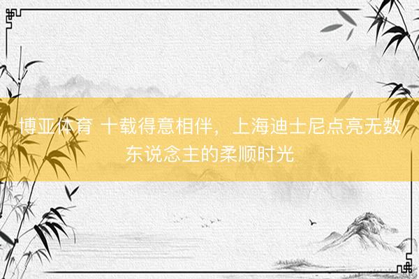 博亚体育 十载得意相伴，上海迪士尼点亮无数东说念主的柔顺时光