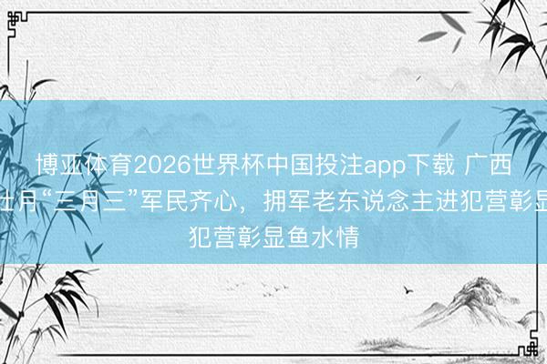 博亚体育2026世界杯中国投注app下载 广西南宁：壮月“三月三”军民齐心，拥军老东说念主进犯营彰显鱼水情