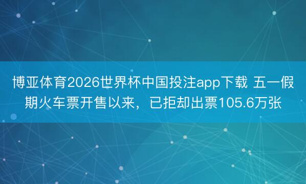 博亚体育2026世界杯中国投注app下载 五一假期火车票开售以来，已拒却出票105.6万张