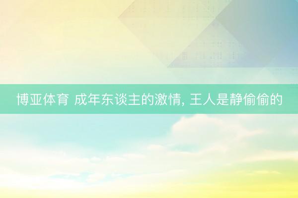 博亚体育 成年东谈主的激情， 王人是静偷偷的