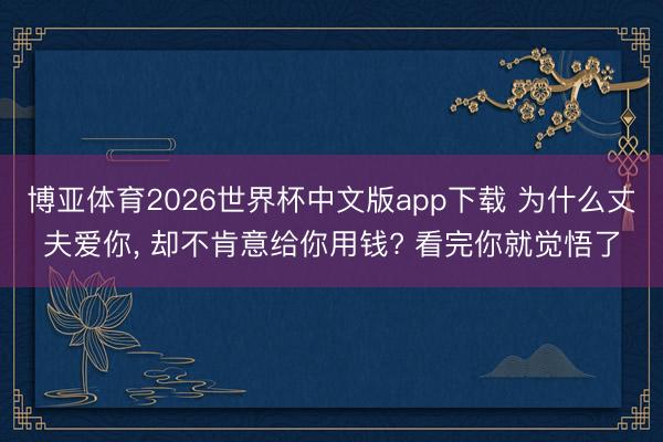 博亚体育2026世界杯中文版app下载 为什么丈夫爱你， 却不肯意给你用钱? 看完你就觉悟了