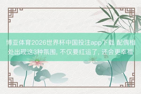 博亚体育2026世界杯中国投注app下载 配偶相处出现这3种氛围， 不仅要红运了， 还会更幸福