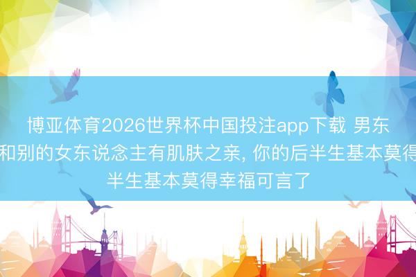 博亚体育2026世界杯中国投注app下载 男东说念主一朝和别的女东说念主有肌肤之亲, 你的后半生基本莫得幸福可言了