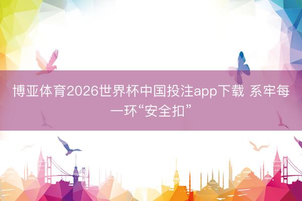 博亚体育2026世界杯中国投注app下载 系牢每一环“安全扣”