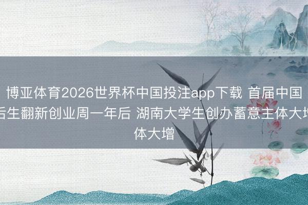 博亚体育2026世界杯中国投注app下载 首届中国后生翻新创业周一年后 湖南大学生创办蓄意主体大增