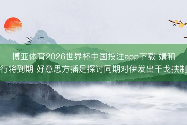 博亚体育2026世界杯中国投注app下载 媾和行将到期 好意思方插足探讨同期对伊发出干戈挟制
