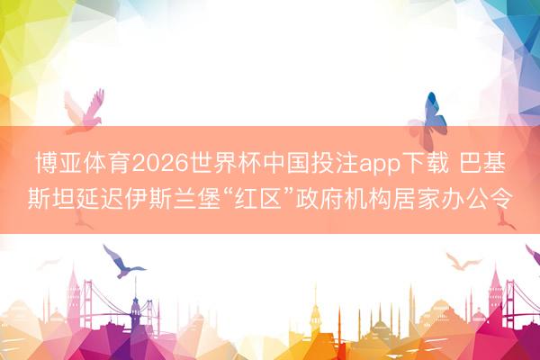 博亚体育2026世界杯中国投注app下载 巴基斯坦延迟伊斯兰堡“红区”政府机构居家办公令