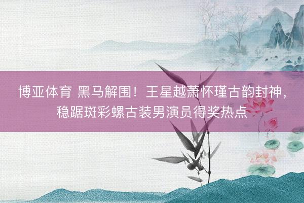 博亚体育 黑马解围！王星越萧怀瑾古韵封神，稳踞斑彩螺古装男演员得奖热点