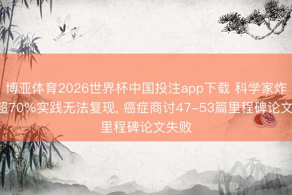 博亚体育2026世界杯中国投注app下载 科学家炸锅! 超70%实践无法复现， 癌症商讨47-53篇里程碑论文失败