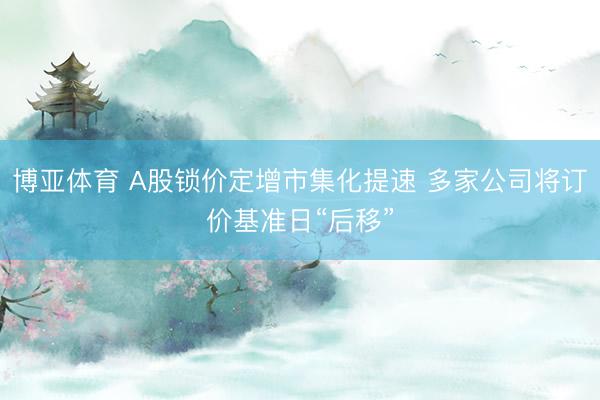 博亚体育 A股锁价定增市集化提速 多家公司将订价基准日“后移”
