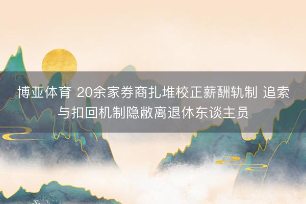 博亚体育 20余家券商扎堆校正薪酬轨制 追索与扣回机制隐敝离退休东谈主员