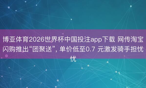 博亚体育2026世界杯中国投注app下载 网传淘宝闪购推出“团聚送”， 单价低至0.7 元激发骑手担忧