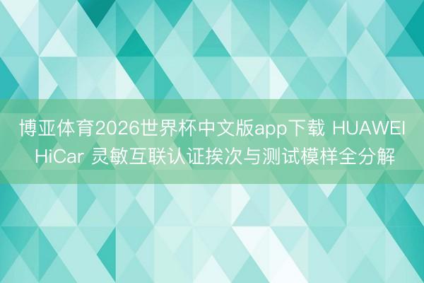 博亚体育2026世界杯中文版app下载 HUAWEI HiCar 灵敏互联认证挨次与测试模样全分解