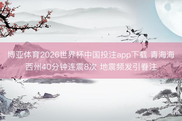 博亚体育2026世界杯中国投注app下载 青海海西州40分钟连震8次 地震频发引眷注