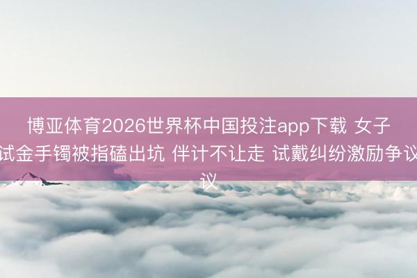 博亚体育2026世界杯中国投注app下载 女子试金手镯被指磕出坑 伴计不让走 试戴纠纷激励争议