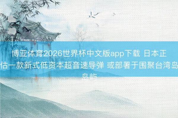 博亚体育2026世界杯中文版app下载 日本正评估一款新式低资本超音速导弹 或部署于围聚台湾岛屿