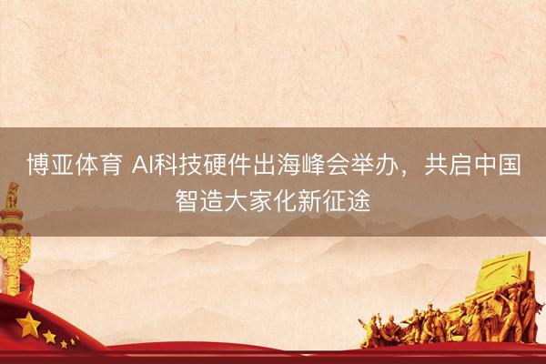 博亚体育 AI科技硬件出海峰会举办，共启中国智造大家化新征途