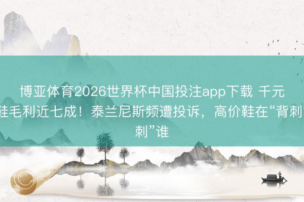 博亚体育2026世界杯中国投注app下载 千元童鞋毛利近七成!泰兰尼斯频遭投诉,高价鞋在“背刺”谁