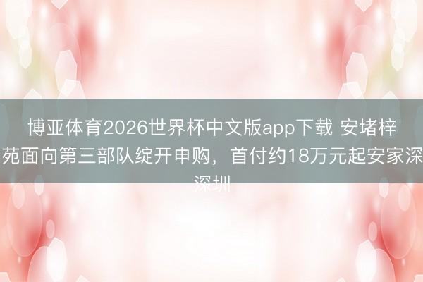 博亚体育2026世界杯中文版app下载 安堵梓和苑面向第三部队绽开申购，首付约18万元起安家深圳