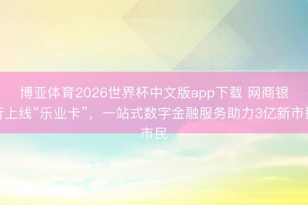 博亚体育2026世界杯中文版app下载 网商银行上线“乐业卡”，一站式数字金融服务助力3亿新市民