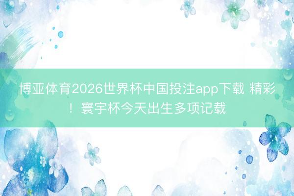 博亚体育2026世界杯中国投注app下载 精彩！寰宇杯今天出生多项记载