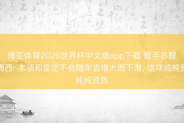 博亚体育2026世界杯中文版app下载 歌手苏醒评梅西: 本领和坚定不会随年齿增大而下滑, 这球纯纯资质