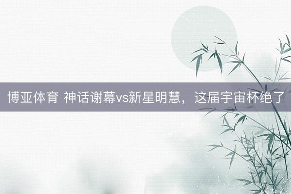 博亚体育 神话谢幕vs新星明慧，这届宇宙杯绝了